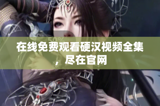 在线免费观看硬汉视频全集，尽在官网