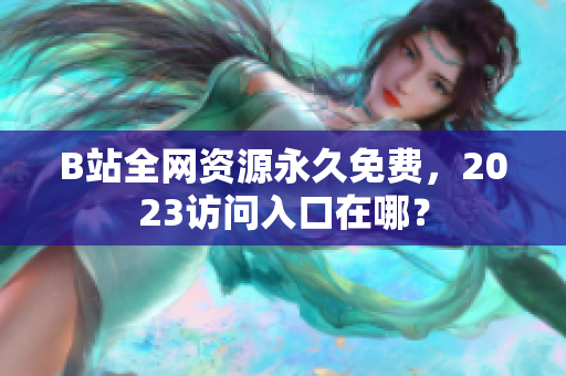 B站全网资源永久免费，2023访问入口在哪？