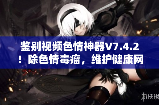 鉴别视频色情神器V7.4.2！除色情毒瘤，维护健康网络！