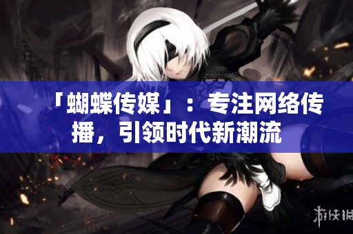 「蝴蝶传媒」：专注网络传播，引领时代新潮流