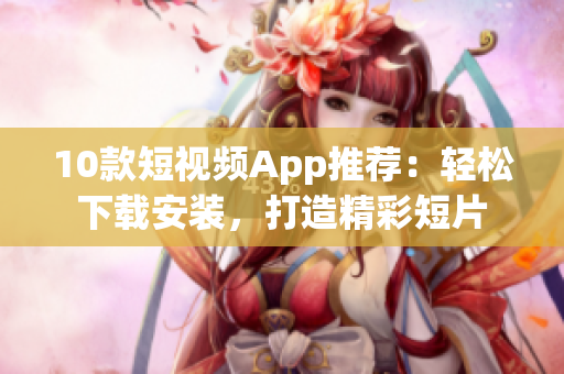 10款短视频App推荐：轻松下载安装，打造精彩短片