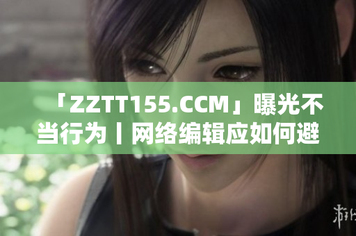 「ZZTT155.CCM」曝光不当行为丨网络编辑应如何避免？