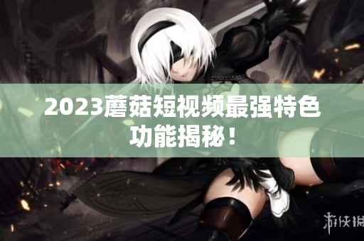 2023蘑菇短视频最强特色功能揭秘！