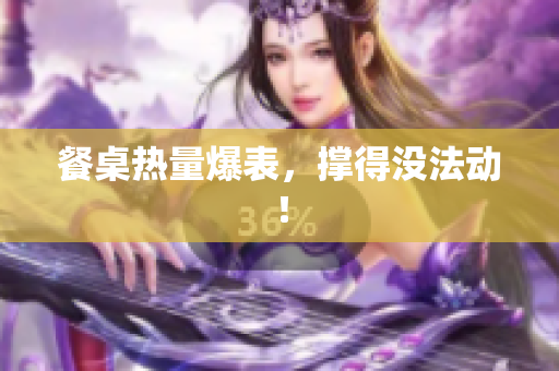 餐桌热量爆表，撑得没法动！