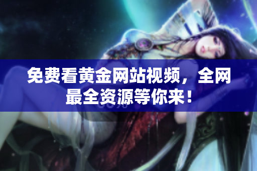 免费看黄金网站视频，全网最全资源等你来！