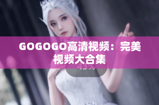GOGOGO高清视频：完美视频大合集
