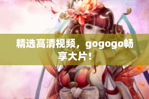 精选高清视频，gogogo畅享大片！