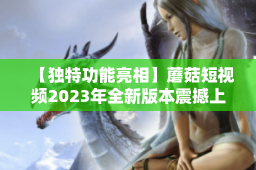 【独特功能亮相】蘑菇短视频2023年全新版本震撼上线！