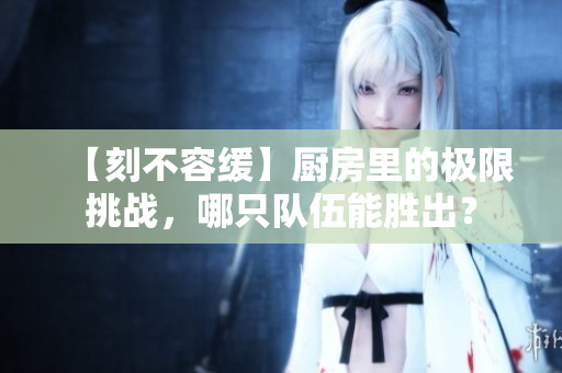 【刻不容缓】厨房里的极限挑战，哪只队伍能胜出？