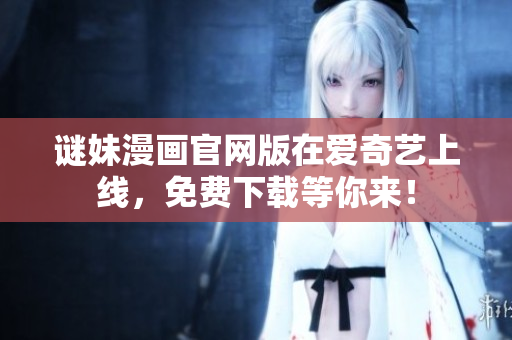 谜妹漫画官网版在爱奇艺上线，免费下载等你来！