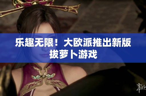 乐趣无限！大欧派推出新版拔萝卜游戏