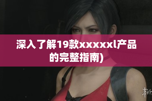 深入了解19款xxxxxl产品的完整指南)