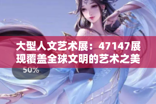 大型人文艺术展：47147展现覆盖全球文明的艺术之美