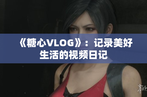 《糖心VLOG》：记录美好生活的视频日记