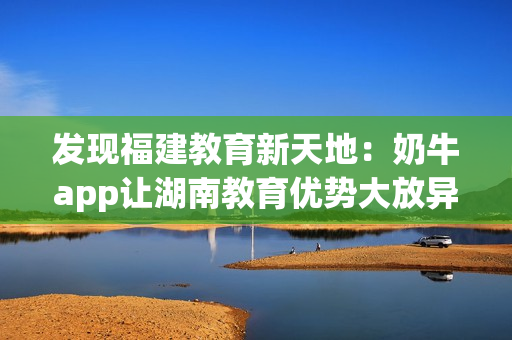发现福建教育新天地：奶牛app让湖南教育优势大放异彩