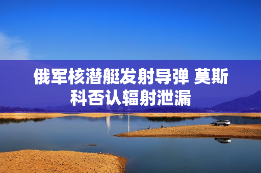 俄军核潜艇发射导弹 莫斯科否认辐射泄漏