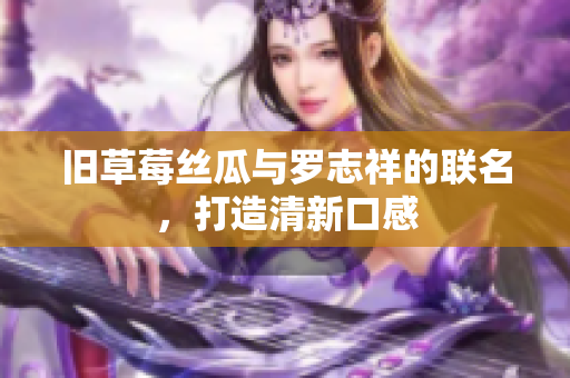 旧草莓丝瓜与罗志祥的联名，打造清新口感