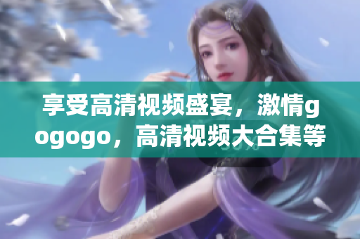 享受高清视频盛宴，激情gogogo，高清视频大合集等你来！