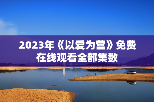 2023年《以爱为营》免费在线观看全部集数