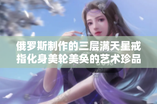俄罗斯制作的三层满天星戒指化身美轮美奂的艺术珍品
