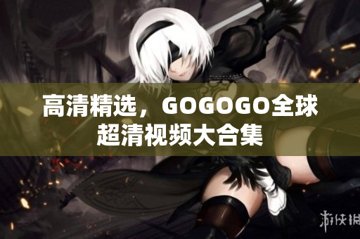 高清精选，GOGOGO全球超清视频大合集