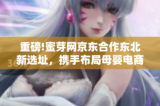 重磅!蜜芽网京东合作东北新选址，携手布局母婴电商市场