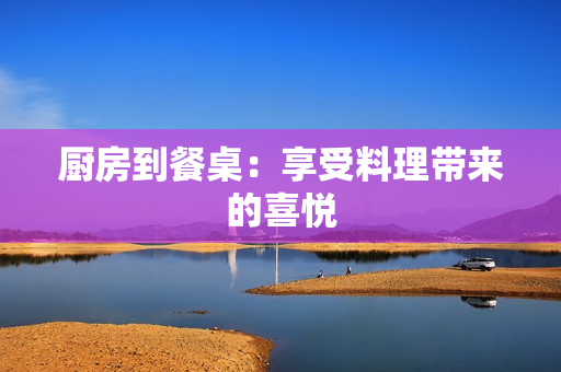 厨房到餐桌：享受料理带来的喜悦