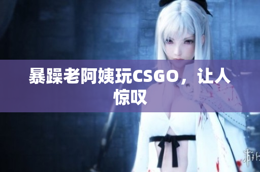 暴躁老阿姨玩CSGO，让人惊叹