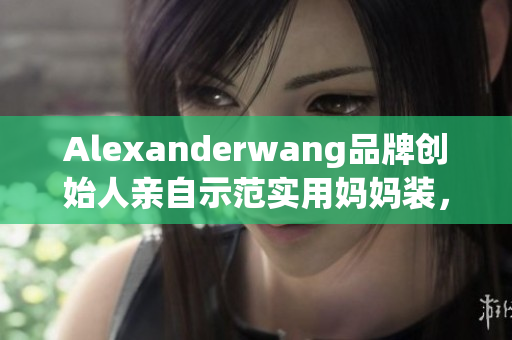 Alexanderwang品牌创始人亲自示范实用妈妈装，时尚又舒适
