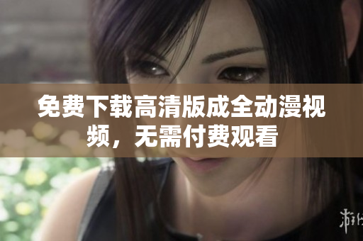 免费下载高清版成全动漫视频，无需付费观看