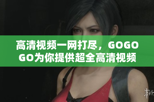 高清视频一网打尽，GOGOGO为你提供超全高清视频资源！