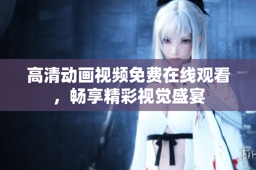 高清动画视频免费在线观看，畅享精彩视觉盛宴