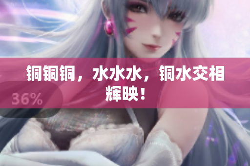 铜铜铜，水水水，铜水交相辉映！