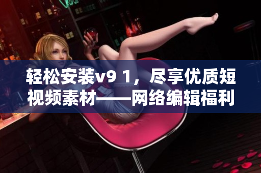 轻松安装v9 1，尽享优质短视频素材——网络编辑福利来袭！