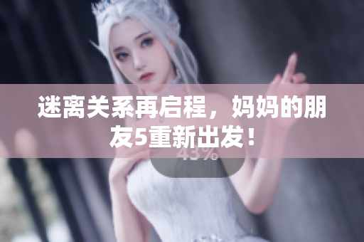 迷离关系再启程，妈妈的朋友5重新出发！