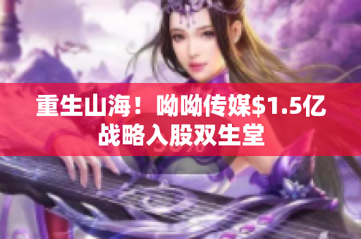 重生山海！呦呦传媒$1.5亿战略入股双生堂