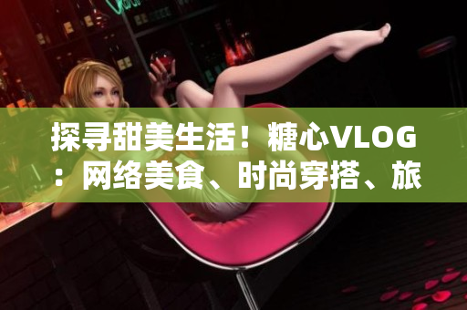 探寻甜美生活！糖心VLOG：网络美食、时尚穿搭、旅游风光应有尽有