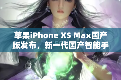 苹果iPhone XS Max国产版发布，新一代国产智能手机来袭