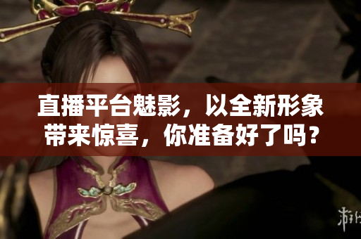 直播平台魅影，以全新形象带来惊喜，你准备好了吗？