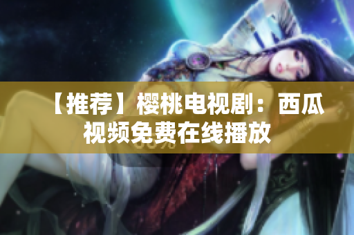【推荐】樱桃电视剧：西瓜视频免费在线播放