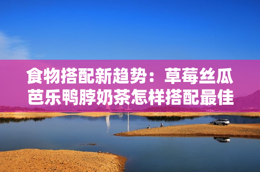 食物搭配新趋势：草莓丝瓜芭乐鸭脖奶茶怎样搭配最佳？