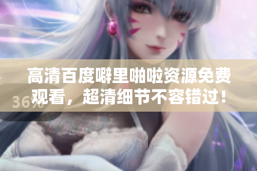 高清百度噼里啪啦资源免费观看，超清细节不容错过！