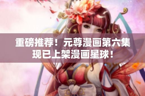 重磅推荐！元尊漫画第六集现已上架漫画星球！