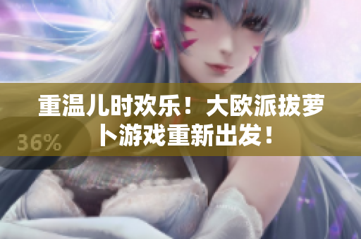 重温儿时欢乐！大欧派拔萝卜游戏重新出发！