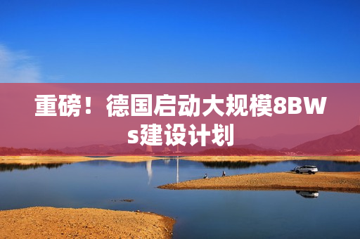 重磅！德国启动大规模8BWs建设计划