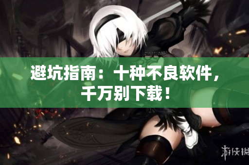 避坑指南：十种不良软件，千万别下载！