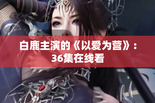 白鹿主演的《以爱为营》：36集在线看