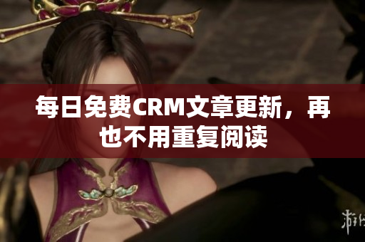 每日免费CRM文章更新，再也不用重复阅读