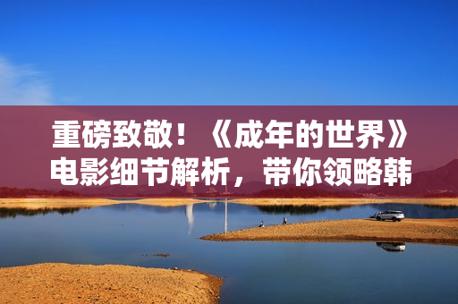 重磅致敬！《成年的世界》电影细节解析，带你领略韩寒的导演艺术