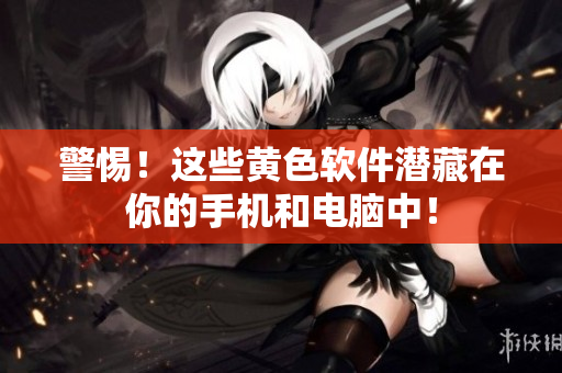 警惕！这些黄色软件潜藏在你的手机和电脑中！